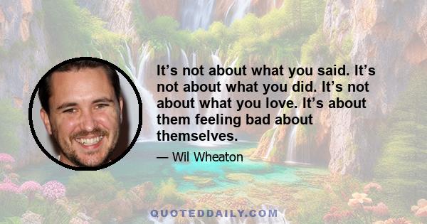 It’s not about what you said. It’s not about what you did. It’s not about what you love. It’s about them feeling bad about themselves.