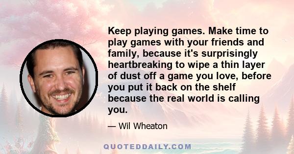 Keep playing games. Make time to play games with your friends and family, because it's surprisingly heartbreaking to wipe a thin layer of dust off a game you love, before you put it back on the shelf because the real