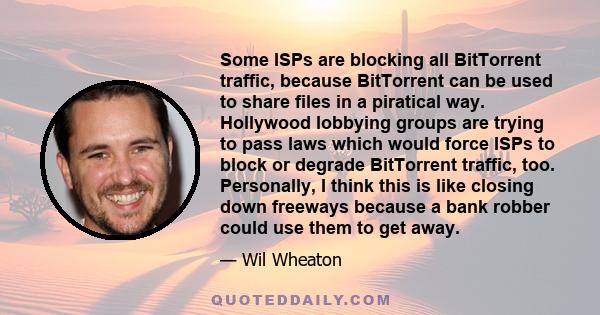 Some ISPs are blocking all BitTorrent traffic, because BitTorrent can be used to share files in a piratical way. Hollywood lobbying groups are trying to pass laws which would force ISPs to block or degrade BitTorrent