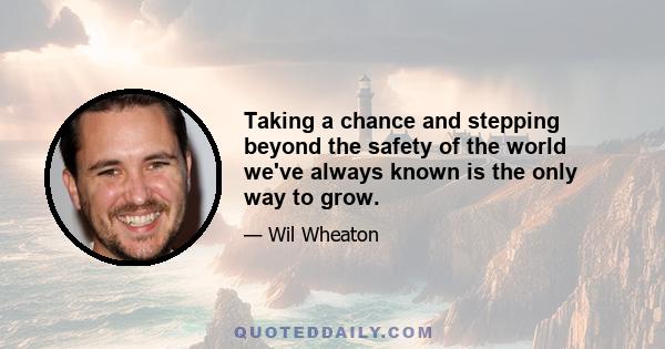 Taking a chance and stepping beyond the safety of the world we've always known is the only way to grow.