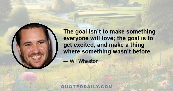 The goal isn’t to make something everyone will love; the goal is to get excited, and make a thing where something wasn’t before.