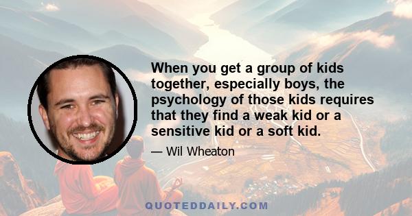 When you get a group of kids together, especially boys, the psychology of those kids requires that they find a weak kid or a sensitive kid or a soft kid.