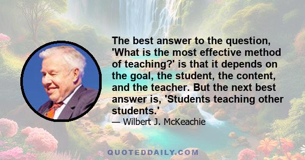 The best answer to the question, 'What is the most effective method of teaching?' is that it depends on the goal, the student, the content, and the teacher. But the next best answer is, 'Students teaching other