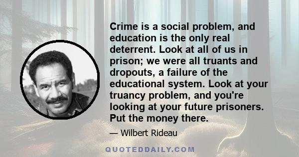 Crime is a social problem, and education is the only real deterrent. Look at all of us in prison; we were all truants and dropouts, a failure of the educational system. Look at your truancy problem, and you're looking