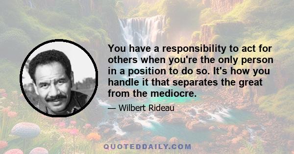 You have a responsibility to act for others when you're the only person in a position to do so. It's how you handle it that separates the great from the mediocre.