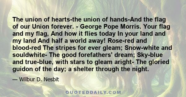 The union of hearts-the union of hands-And the flag of our Union forever. - George Pope Morris. Your flag and my flag, And how it flies today In your land and my land And half a world away! Rose-red and blood-red The