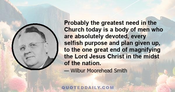 Probably the greatest need in the Church today is a body of men who are absolutely devoted, every selfish purpose and plan given up, to the one great end of magnifying the Lord Jesus Christ in the midst of the nation.