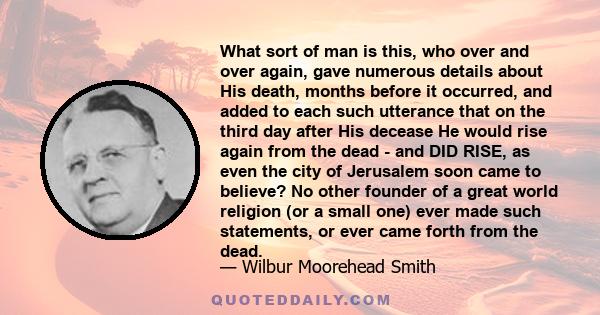 What sort of man is this, who over and over again, gave numerous details about His death, months before it occurred, and added to each such utterance that on the third day after His decease He would rise again from the