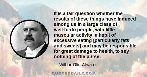 It is a fair question whether the results of these things have induced among us in a large class of well-to-do people, with little muscular activity, a habit of excessive eating [particularly fats and sweets] and may be 