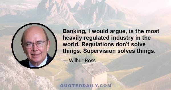 Banking, I would argue, is the most heavily regulated industry in the world. Regulations don't solve things. Supervision solves things.