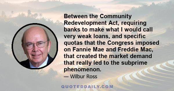 Between the Community Redevelopment Act, requiring banks to make what I would call very weak loans, and specific quotas that the Congress imposed on Fannie Mae and Freddie Mac, that created the market demand that really 