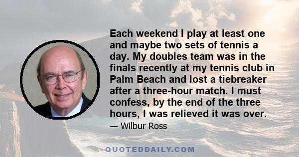 Each weekend I play at least one and maybe two sets of tennis a day. My doubles team was in the finals recently at my tennis club in Palm Beach and lost a tiebreaker after a three-hour match. I must confess, by the end