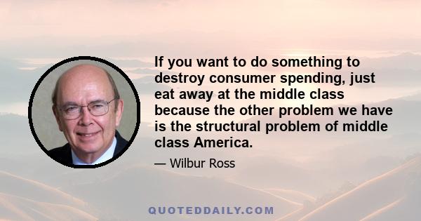 If you want to do something to destroy consumer spending, just eat away at the middle class because the other problem we have is the structural problem of middle class America.