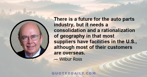 There is a future for the auto parts industry, but it needs a consolidation and a rationalization of geography in that most suppliers have facilities in the U.S., although most of their customers are overseas.