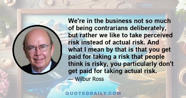 We're in the business not so much of being contrarians deliberately, but rather we like to take perceived risk instead of actual risk. And what I mean by that is that you get paid for taking a risk that people think is