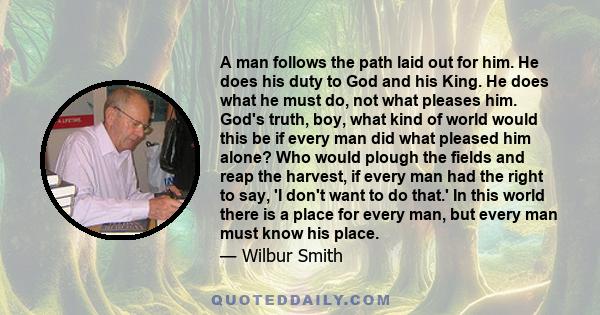 A man follows the path laid out for him. He does his duty to God and his King. He does what he must do, not what pleases him. God's truth, boy, what kind of world would this be if every man did what pleased him alone?