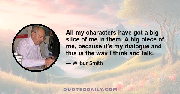 All my characters have got a big slice of me in them. A big piece of me, because it's my dialogue and this is the way I think and talk.