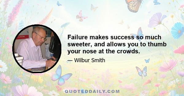 Failure makes success so much sweeter, and allows you to thumb your nose at the crowds.