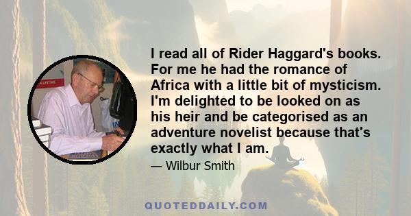 I read all of Rider Haggard's books. For me he had the romance of Africa with a little bit of mysticism. I'm delighted to be looked on as his heir and be categorised as an adventure novelist because that's exactly what