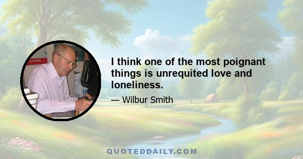 I think one of the most poignant things is unrequited love and loneliness.