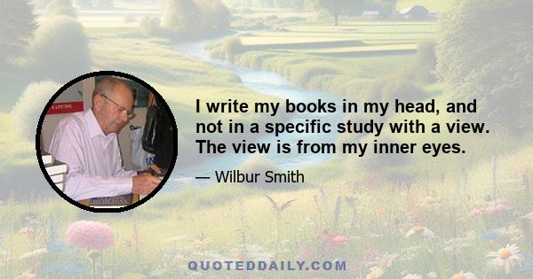 I write my books in my head, and not in a specific study with a view. The view is from my inner eyes.