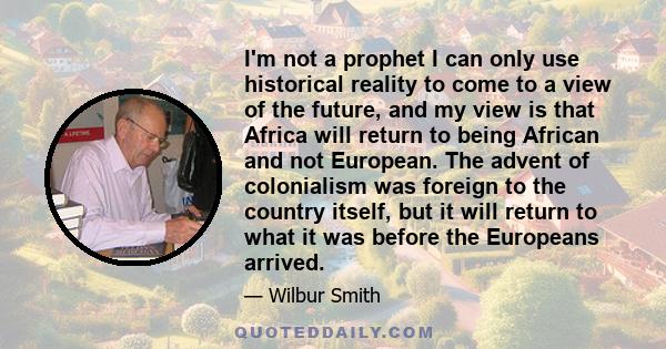 I'm not a prophet I can only use historical reality to come to a view of the future, and my view is that Africa will return to being African and not European. The advent of colonialism was foreign to the country itself, 