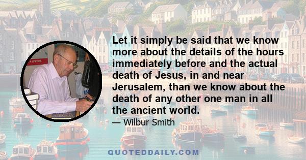 Let it simply be said that we know more about the details of the hours immediately before and the actual death of Jesus, in and near Jerusalem, than we know about the death of any other one man in all the ancient world.