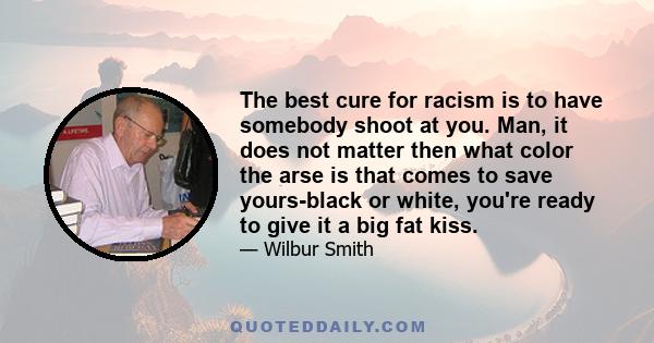 The best cure for racism is to have somebody shoot at you. Man, it does not matter then what color the arse is that comes to save yours-black or white, you're ready to give it a big fat kiss.