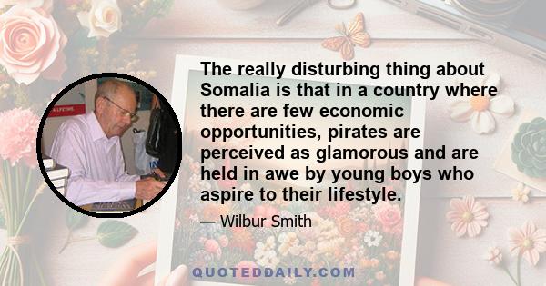 The really disturbing thing about Somalia is that in a country where there are few economic opportunities, pirates are perceived as glamorous and are held in awe by young boys who aspire to their lifestyle.