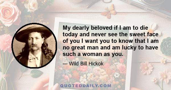 My dearly beloved if I am to die today and never see the sweet face of you I want you to know that I am no great man and am lucky to have such a woman as you.