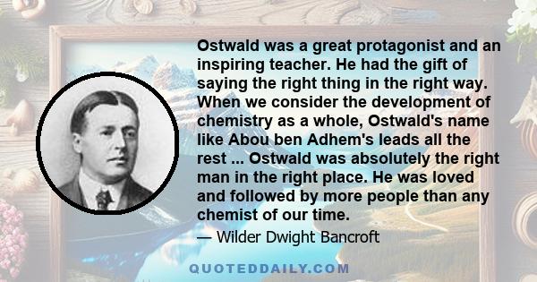 Ostwald was a great protagonist and an inspiring teacher. He had the gift of saying the right thing in the right way. When we consider the development of chemistry as a whole, Ostwald's name like Abou ben Adhem's leads