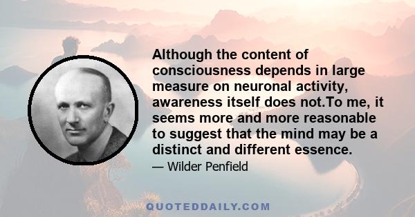 Although the content of consciousness depends in large measure on neuronal activity, awareness itself does not.To me, it seems more and more reasonable to suggest that the mind may be a distinct and different essence.