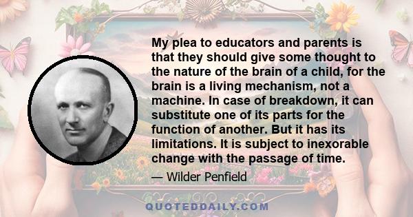 My plea to educators and parents is that they should give some thought to the nature of the brain of a child, for the brain is a living mechanism, not a machine. In case of breakdown, it can substitute one of its parts