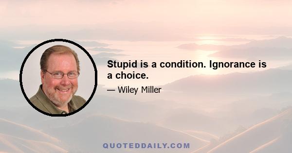 Stupid is a condition. Ignorance is a choice.