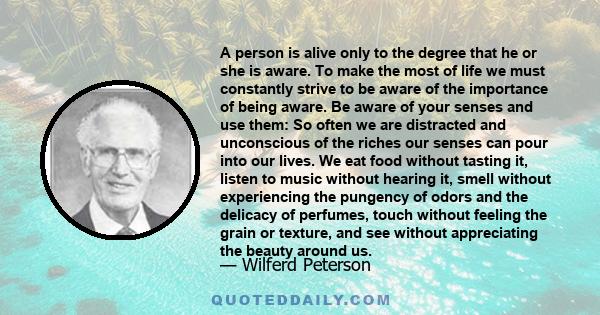 A person is alive only to the degree that he or she is aware. To make the most of life we must constantly strive to be aware of the importance of being aware. Be aware of your senses and use them: So often we are