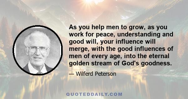 As you help men to grow, as you work for peace, understanding and good will, your influence will merge, with the good influences of men of every age, into the eternal golden stream of God's goodness.