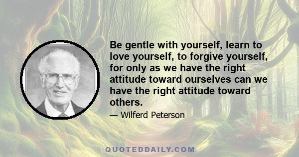 Be gentle with yourself, learn to love yourself, to forgive yourself, for only as we have the right attitude toward ourselves can we have the right attitude toward others.