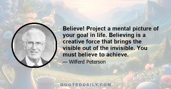 Believe! Project a mental picture of your goal in life. Believing is a creative force that brings the visible out of the invisible. You must believe to achieve.