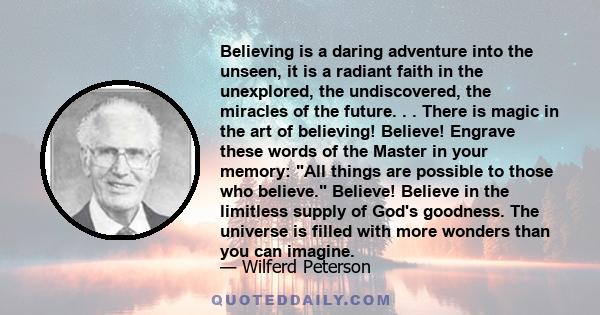 Believing is a daring adventure into the unseen, it is a radiant faith in the unexplored, the undiscovered, the miracles of the future. . . There is magic in the art of believing! Believe! Engrave these words of the