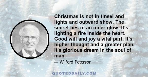 Christmas is not in tinsel and lights and outward show. The secret lies in an inner glow. It's lighting a fire inside the heart. Good will and joy a vital part. It's higher thought and a greater plan. It's glorious