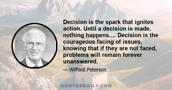 Decision is the spark that ignites action. Until a decision is made, nothing happens.... Decision is the courageous facing of issues, knowing that if they are not faced, problems will remain forever unanswered.