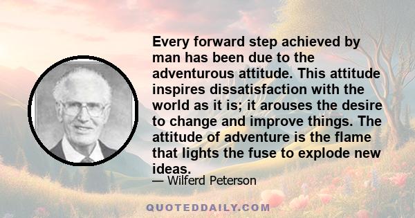 Every forward step achieved by man has been due to the adventurous attitude. This attitude inspires dissatisfaction with the world as it is; it arouses the desire to change and improve things. The attitude of adventure