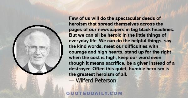 Few of us will do the spectacular deeds of heroism that spread themselves across the pages of our newspapers in big black headlines. But we can all be heroic in the little things of everyday life. We can do the helpful