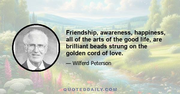 Friendship, awareness, happiness, all of the arts of the good life, are brilliant beads strung on the golden cord of love.