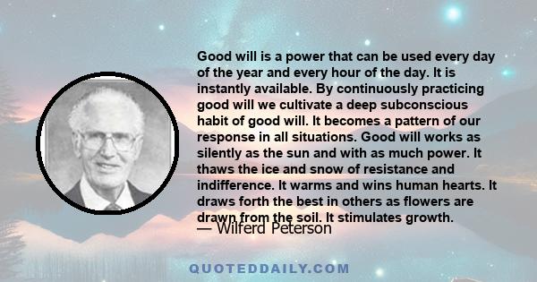 Good will is a power that can be used every day of the year and every hour of the day. It is instantly available. By continuously practicing good will we cultivate a deep subconscious habit of good will. It becomes a