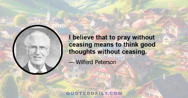 I believe that to pray without ceasing means to think good thoughts without ceasing.