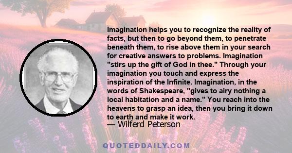 Imagination helps you to recognize the reality of facts, but then to go beyond them, to penetrate beneath them, to rise above them in your search for creative answers to problems. Imagination stirs up the gift of God in 