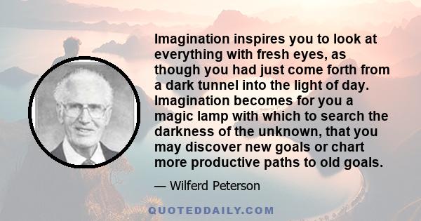 Imagination inspires you to look at everything with fresh eyes, as though you had just come forth from a dark tunnel into the light of day. Imagination becomes for you a magic lamp with which to search the darkness of