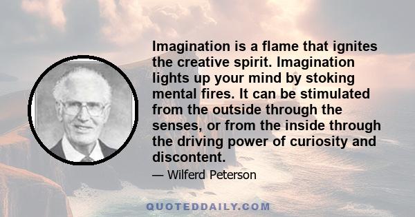 Imagination is a flame that ignites the creative spirit. Imagination lights up your mind by stoking mental fires. It can be stimulated from the outside through the senses, or from the inside through the driving power of 