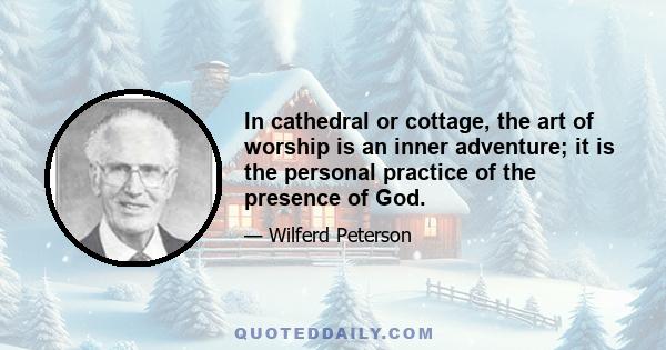 In cathedral or cottage, the art of worship is an inner adventure; it is the personal practice of the presence of God.